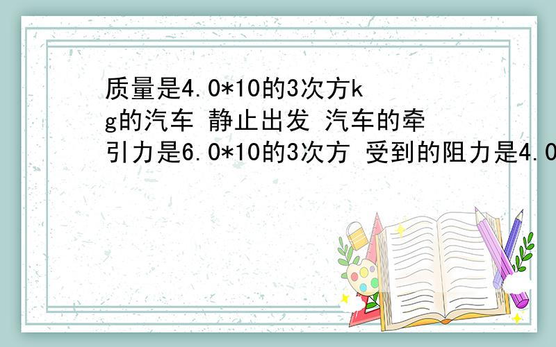 质量是4.0*10的3次方kg的汽车 静止出发 汽车的牵引力是6.0*10的3次方 受到的阻力是4.0*10的3次方 求汽...质量是4.0*10的3次方kg的汽车 静止出发 汽车的牵引力是6.0*10的3次方 受到的阻力是4.0*10的3