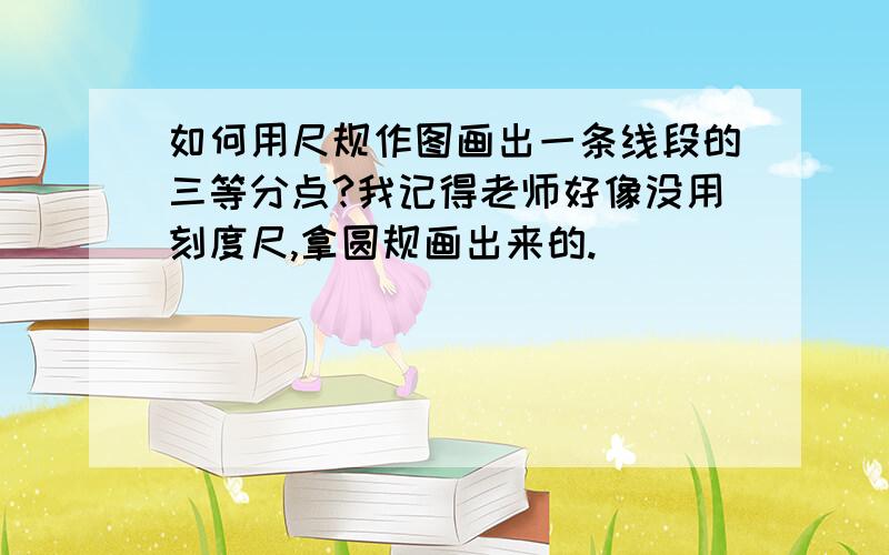 如何用尺规作图画出一条线段的三等分点?我记得老师好像没用刻度尺,拿圆规画出来的.