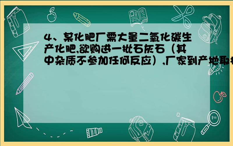 4、某化肥厂需大量二氧化碳生产化肥,欲购进一批石灰石（其中杂质不参加任何反应）,厂家到产地取样分析以确定价格.他们取样2克,并把20克稀盐酸分四次加入,充分反应后,每次剩余固体质量