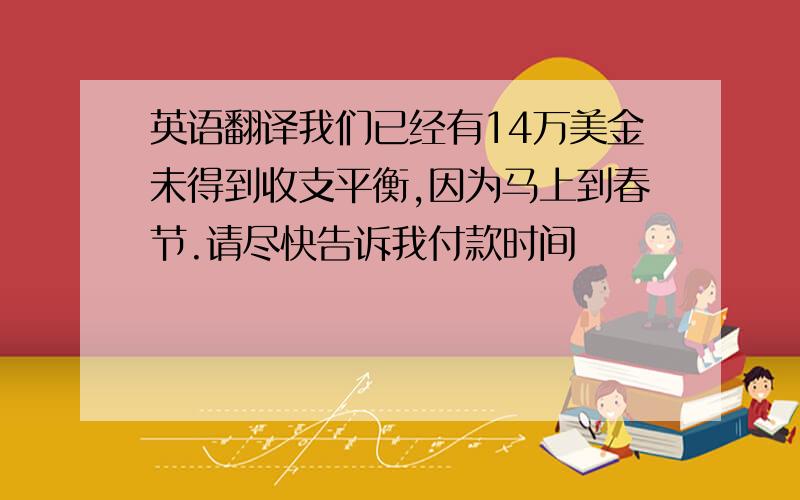 英语翻译我们已经有14万美金未得到收支平衡,因为马上到春节.请尽快告诉我付款时间