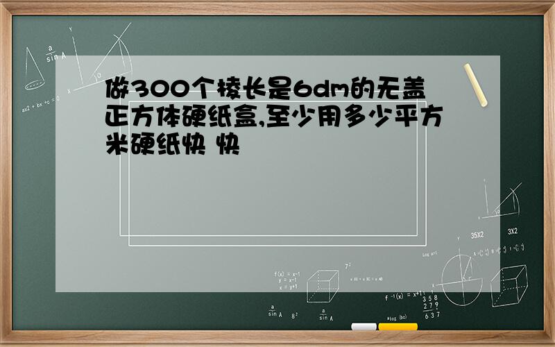 做300个棱长是6dm的无盖正方体硬纸盒,至少用多少平方米硬纸快 快