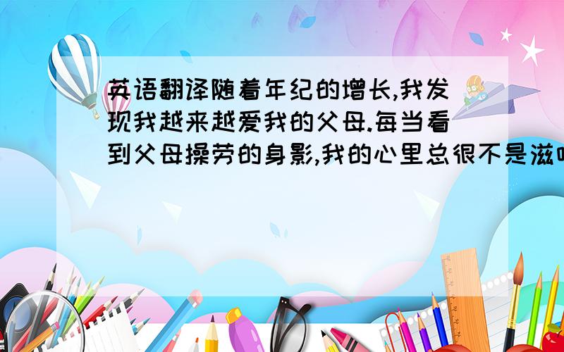 英语翻译随着年纪的增长,我发现我越来越爱我的父母.每当看到父母操劳的身影,我的心里总很不是滋味（或者翻译成不好受）.我已经23岁了,却不能帮家里分担些什么.这点,作为他们的儿子,我