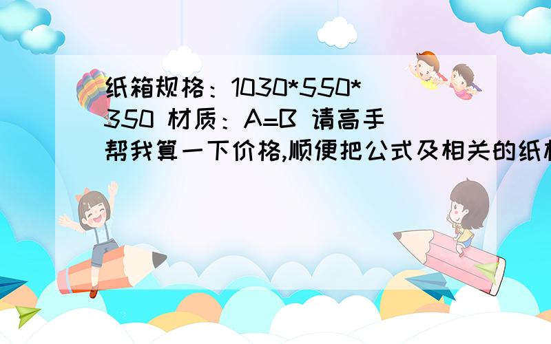 纸箱规格：1030*550*350 材质：A=B 请高手帮我算一下价格,顺便把公式及相关的纸板价格算上,