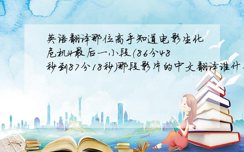 英语翻译那位高手知道电影生化危机4最后一小段（86分48秒到87分18秒）那段影片的中文翻译谁什么?情赐教,那位高手知道电影生化危机4最后一小段（86分48秒到87分18秒）那段影片的中文翻译