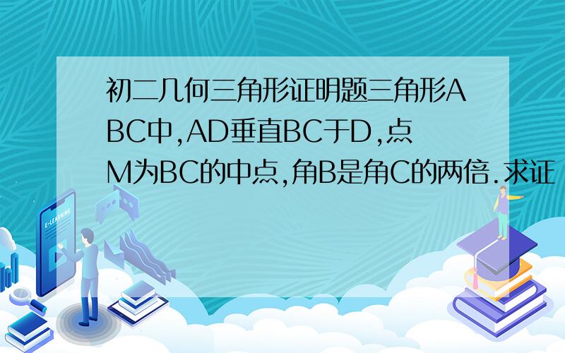 初二几何三角形证明题三角形ABC中,AD垂直BC于D,点M为BC的中点,角B是角C的两倍.求证：DM是AB的1/2