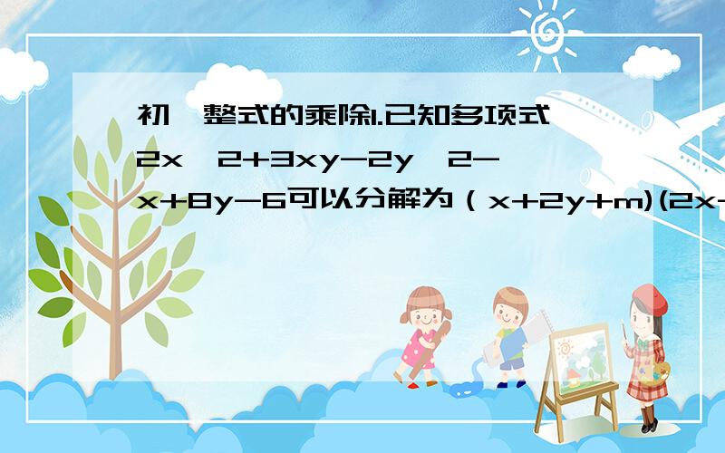 初一整式的乘除1.已知多项式2x^2+3xy-2y^2-x+8y-6可以分解为（x+2y+m)(2x-y+n)的形式.求(m^3+1)/(n^2-1)的值.2.已知a,b,c满足a^2+b^2=(2008/3)-c^2.求(a-b)^2+(b-c)^2+(c-a)^2的最大值.3.若多项式2x^2-kx^2+3被2x+1除后余2.