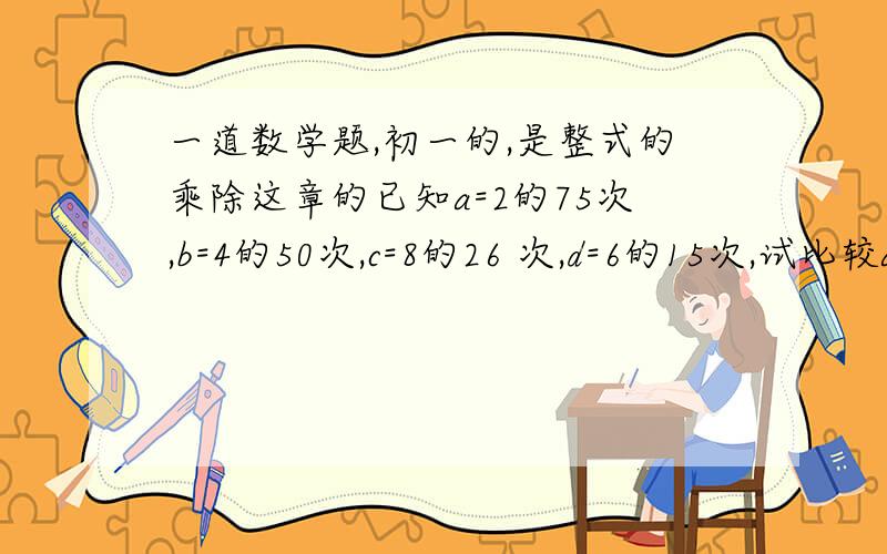 一道数学题,初一的,是整式的乘除这章的已知a=2的75次,b=4的50次,c=8的26 次,d=6的15次,试比较abcd四个数 的大小,并用小于符号连接.好的加