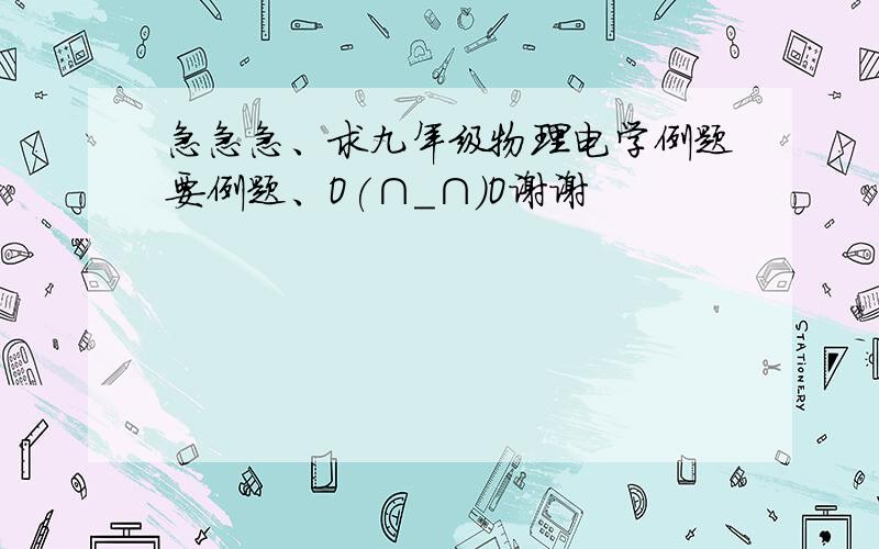 急急急、求九年级物理电学例题要例题、O(∩_∩)O谢谢