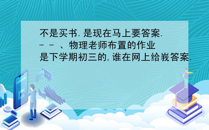 不是买书.是现在马上要答案.- - 、物理老师布置的作业是下学期初三的,谁在网上给峩答案.