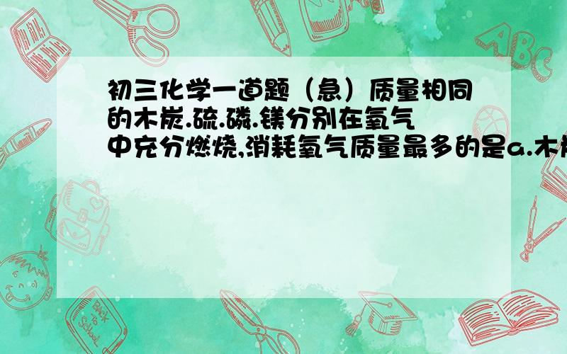 初三化学一道题（急）质量相同的木炭.硫.磷.镁分别在氧气中充分燃烧,消耗氧气质量最多的是a.木炭    b.硫     c.磷     d.镁这道题我大概明白些,好像就是求质量比（求氧气质量太麻烦）请大