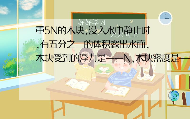 重5N的木块,没入水中静止时,有五分之二的体积露出水面,木块受到的浮力是——N,木块密度是——kg\m3