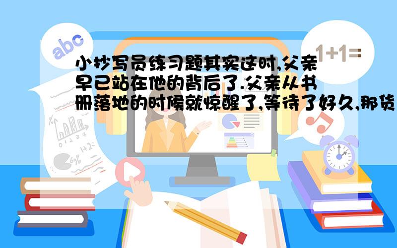 小抄写员练习题其实这时,父亲早已站在他的背后了.父亲从书册落地的时候就惊醒了,等待了好久,那货车通过的声音,把父亲开门的声音夹杂了.现在,父亲已进那至,他那白发的头,就俯在叙利奥