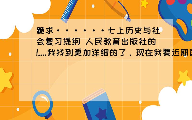 跪求······七上历史与社会复习提纲 人民教育出版社的!....我找到更加详细的了。现在我要近期国内时政！