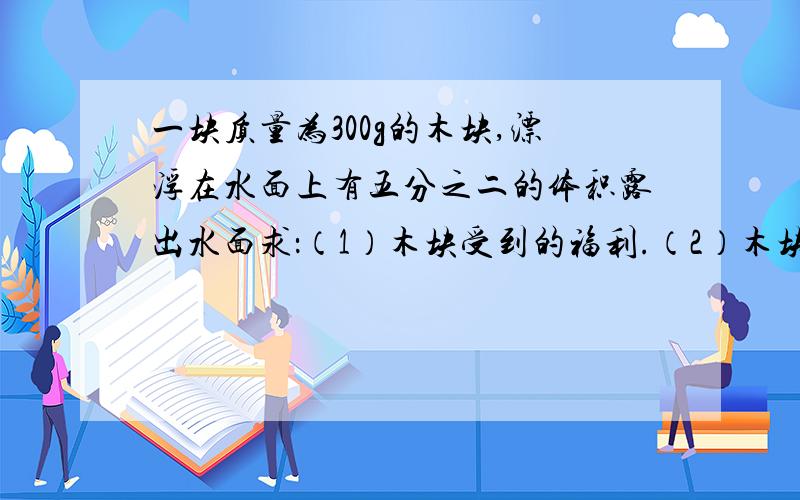 一块质量为300g的木块,漂浮在水面上有五分之二的体积露出水面求：（1）木块受到的福利.（2）木块排开水的体积.（3）木块的密度.（g=10N/kg）