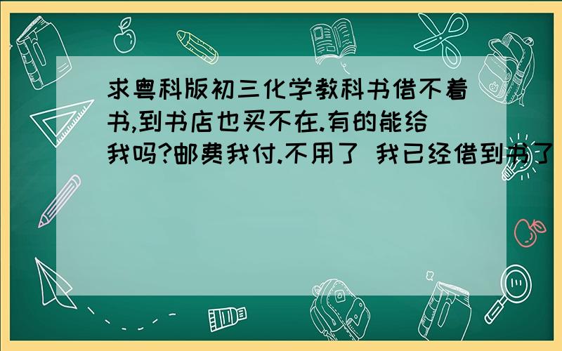 求粤科版初三化学教科书借不着书,到书店也买不在.有的能给我吗?邮费我付.不用了 我已经借到书了，分给你了.