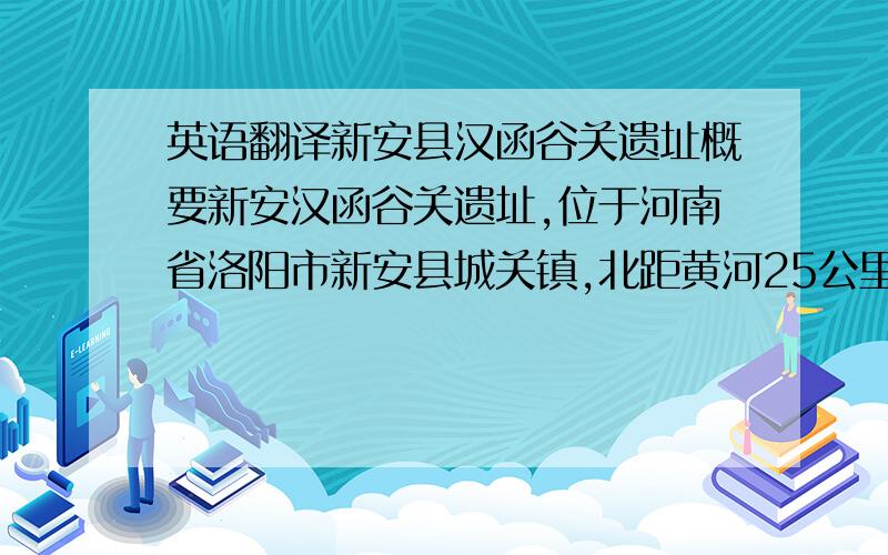 英语翻译新安县汉函谷关遗址概要新安汉函谷关遗址,位于河南省洛阳市新安县城关镇,北距黄河25公里,东距洛阳市区23公里.面积约4万平方米.它是公元前2世纪-公元3世纪西汉、东汉王朝设在长