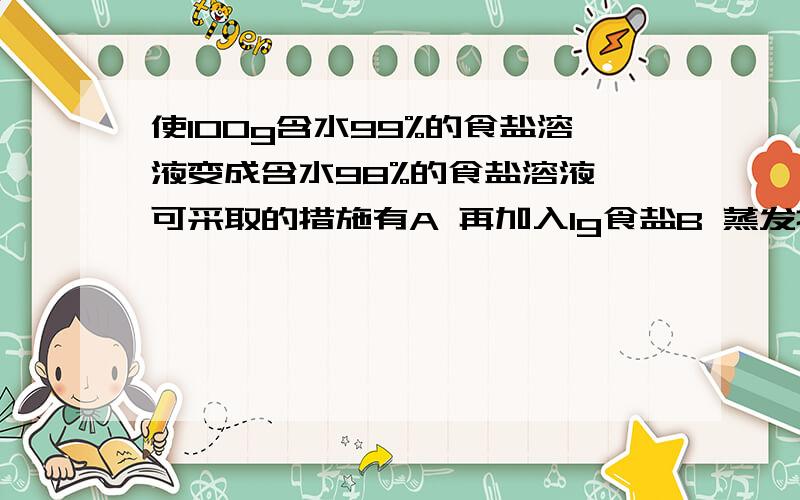 使100g含水99%的食盐溶液变成含水98%的食盐溶液,可采取的措施有A 再加入1g食盐B 蒸发掉49g水C 加1%的食盐溶液100gD 蒸发掉50g水（理由）