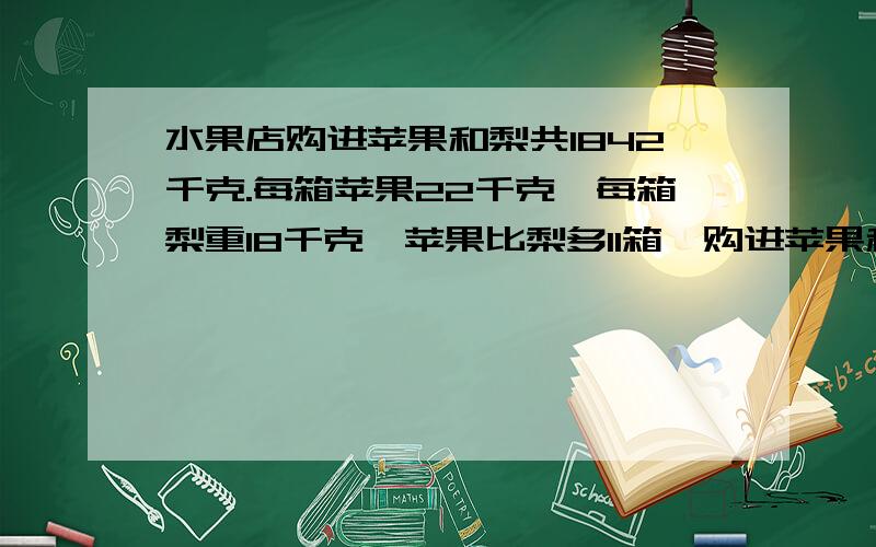 水果店购进苹果和梨共1842千克.每箱苹果22千克,每箱梨重18千克,苹果比梨多11箱,购进苹果和梨各几箱?别耽误了我学习哦~我先做了：11乘22等于242kg1842减242等于1600kg然后转不过来了,呵呵.