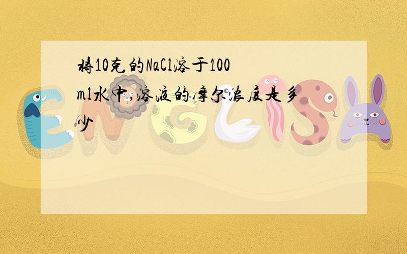 将10克的NaCl溶于100ml水中,溶液的摩尔浓度是多少