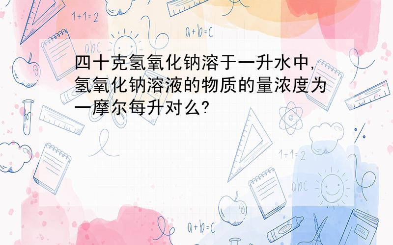 四十克氢氧化钠溶于一升水中,氢氧化钠溶液的物质的量浓度为一摩尔每升对么?