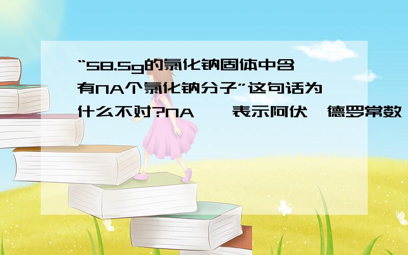 “58.5g的氯化钠固体中含有NA个氯化钠分子”这句话为什么不对?NA——表示阿伏伽德罗常数