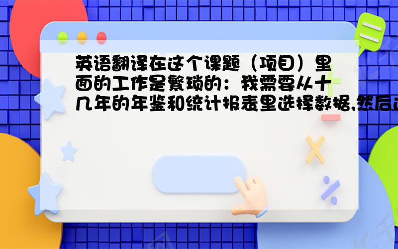 英语翻译在这个课题（项目）里面的工作是繁琐的：我需要从十几年的年鉴和统计报表里选择数据,然后进行加工处理,最后还要用软件分析.然而,复杂的工作并没有让我觉得厌烦,相反,我乐在