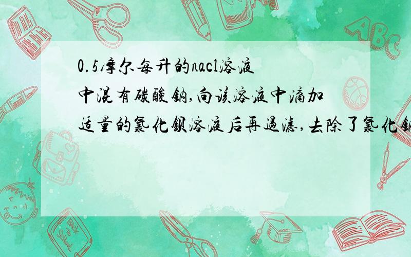 0.5摩尔每升的nacl溶液中混有碳酸钠,向该溶液中滴加适量的氯化钡溶液后再过滤,去除了氯化钠溶液中的碳酸钠那么，溶液中氯化钠的物质的量的浓度 A大于0.5摩尔每升 B小于0.5摩尔每升 C等于0