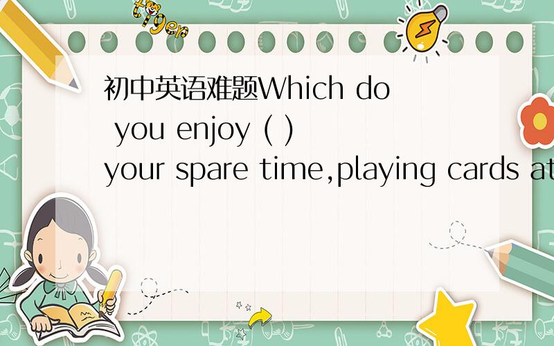 初中英语难题Which do you enjoy ( )your spare time,playing cards at home ortaking a walk in the park A.to spend B.spending C.having D.to have spend