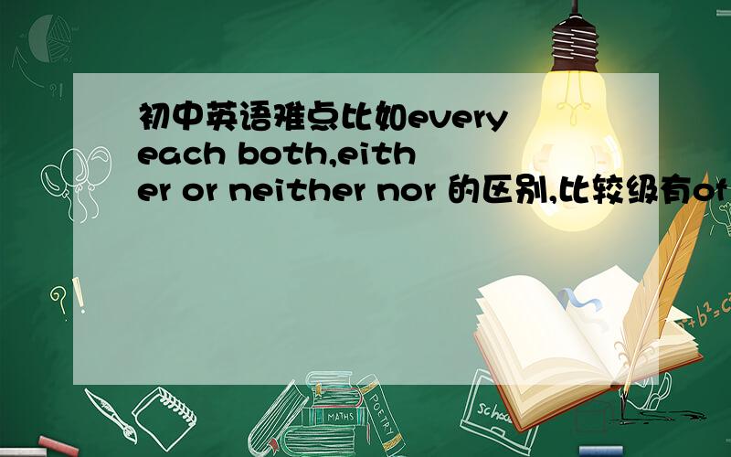 初中英语难点比如every each both,either or neither nor 的区别,比较级有of the two出现就要在形容词,副词的比较级前加the ,再比如除neither nor 还有哪些就近原则的短语?不他只回答了我的举例,比如还有o