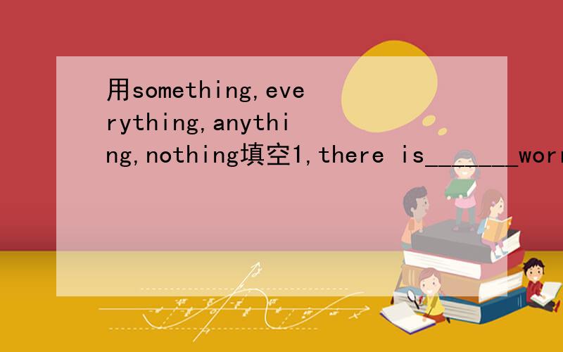 用something,everything,anything,nothing填空1,there is_______worry with he computer.it doesn't work2,is there to eat in the fridge,num?I'm so hungry3,_______is difficult if you put your heart into it4,________is all right at my place.please don't w