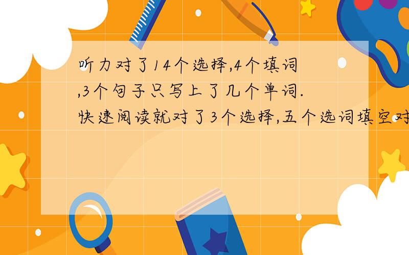 听力对了14个选择,4个填词,3个句子只写上了几个单词.快速阅读就对了3个选择,五个选词填空对了3个,篇章阅读对了5个,完型对了10个,翻译对了4个,作文中等或中等以上吧