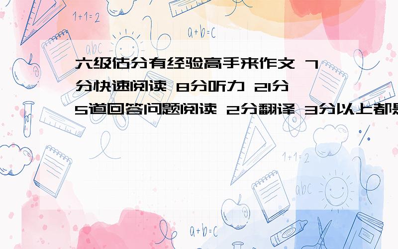 六级估分有经验高手来作文 7分快速阅读 8分听力 21分5道回答问题阅读 2分翻译 3分以上都是估计得分 可能略有偏差按百分制算总分估计56左右,有可能压线过吗?听力是20个选择+2个单词，3句子