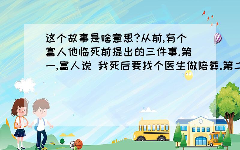 这个故事是啥意思?从前,有个富人他临死前提出的三件事.第一,富人说 我死后要找个医生做陪葬.第二,富人说 我死后路上摆满金银珠宝.第三,富人说 我死后把我的手露出来.你们竞猜是什么含