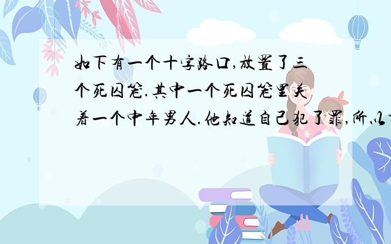 如下有一个十字路口,放置了三个死囚笼.其中一个死囚笼里关着一个中年男人.他知道自己犯了罪,所以才在笼子里,但他却记不得自己到底犯了什么罪.他抬头望向另外一边的两个死囚笼.左边的