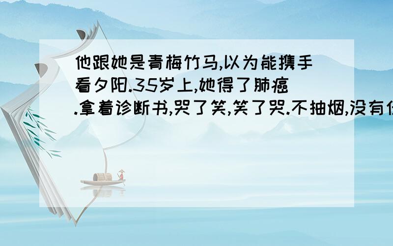 他跟她是青梅竹马,以为能携手看夕阳.35岁上,她得了肺癌.拿着诊断书,哭了笑,笑了哭.不抽烟,没有任何不良嗜好,何以得了肺癌?她来到他办公室,却看到他桌上一袋自己素日最爱吃的干果,旁边,