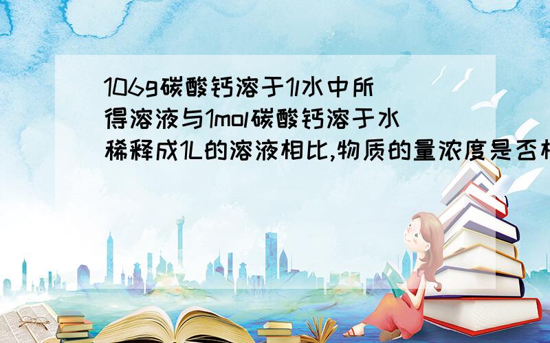 106g碳酸钙溶于1l水中所得溶液与1mol碳酸钙溶于水稀释成1L的溶液相比,物质的量浓度是否相等,为什么?用完整的做题方式回答。