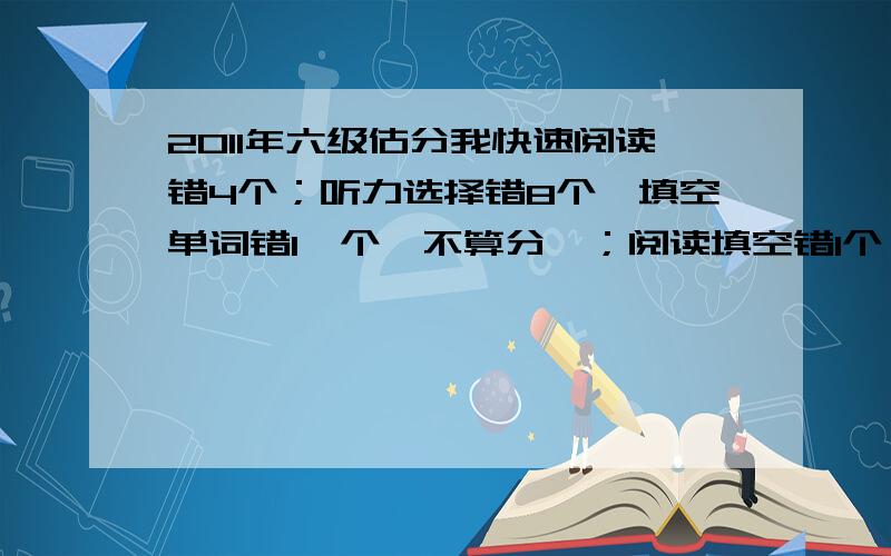 2011年六级估分我快速阅读错4个；听力选择错8个,填空单词错1一个,不算分嘛；阅读填空错1个；阅读选择错2个；完形错1个；翻译错2个；作文按20的总分算的话,差不多在13-15分.