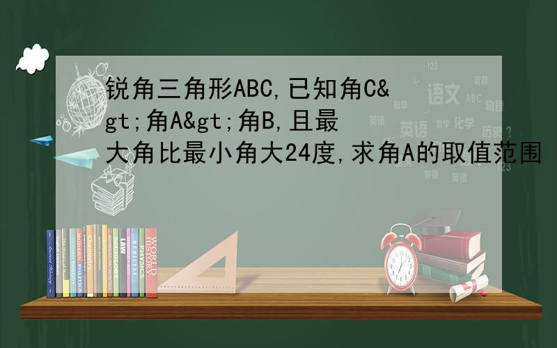 锐角三角形ABC,已知角C>角A>角B,且最大角比最小角大24度,求角A的取值范围