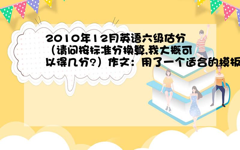 2010年12月英语六级估分（请问按标准分换算,我大概可以得几分?）作文：用了一个适合的模板,感觉还可以,只是内容部不怎么丰富快速阅读：选择和填空总的对了6题听力；选择对了13题,填单