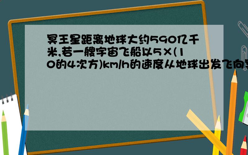 冥王星距离地球大约590亿千米,若一艘宇宙飞船以5×(10的4次方)km/h的速度从地球出发飞向冥王星,则该宇宙飞船大约需要多少年飞到冥王星(一年记做365天)