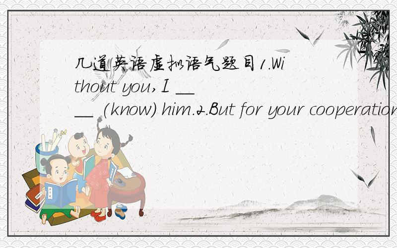 几道英语虚拟语气题目1.Without you,I ____ (know) him.2.But for your cooperation,we ____ (do) the work so well.3.But that she was afraid,she ____ (say) no.