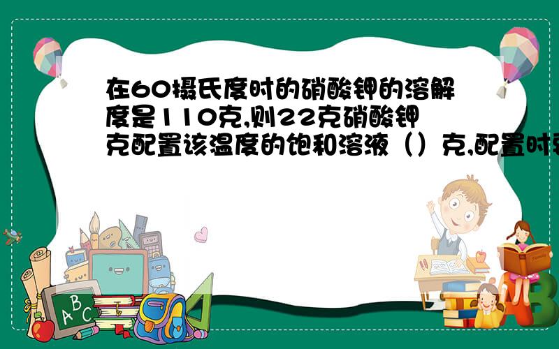 在60摄氏度时的硝酸钾的溶解度是110克,则22克硝酸钾克配置该温度的饱和溶液（）克,配置时要加水（）急用