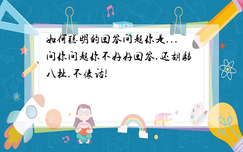 如何聪明的回答问题你是...问你问题你不好好回答,还胡驺八扯.不像话!