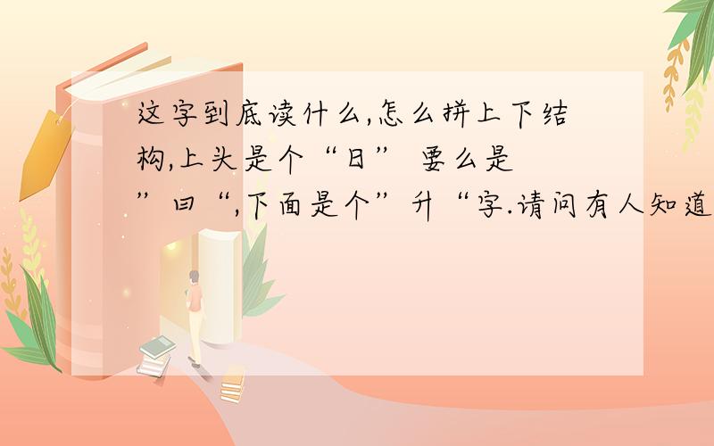 这字到底读什么,怎么拼上下结构,上头是个“日” 要么是 ”曰“,下面是个”升“字.请问有人知道这个字的读音吗,给我说说,谢谢.我用过五笔和智能都没能把他给拼出来.