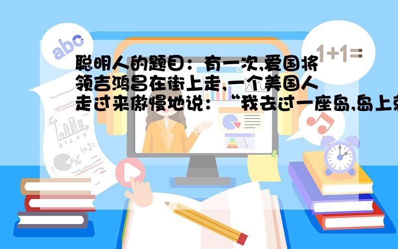 聪明人的题目：有一次,爱国将领吉鸿昌在街上走,一个美国人走过来傲慢地说：“我去过一座岛,岛上就缺中国人和猪这两样东西.”吉鸿昌听了,不紧不慢地说：“————————————