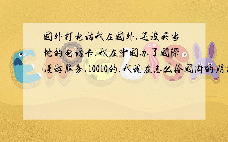 国外打电话我在国外,还没买当地的电话卡.我在中国办了国际漫游服务,10010的.我现在怎么给国内的朋友打电话.怎么试都不行.都快绝望了