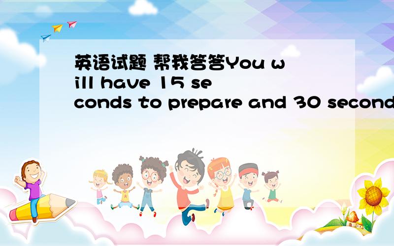 英语试题 帮我答答You will have 15 seconds to prepare and 30 seconds to speak.Here is the question：Who is your best friend?Please say something about him/her.Question 2 You will have 30 seconds to prepare and one and a half minutes to speak.