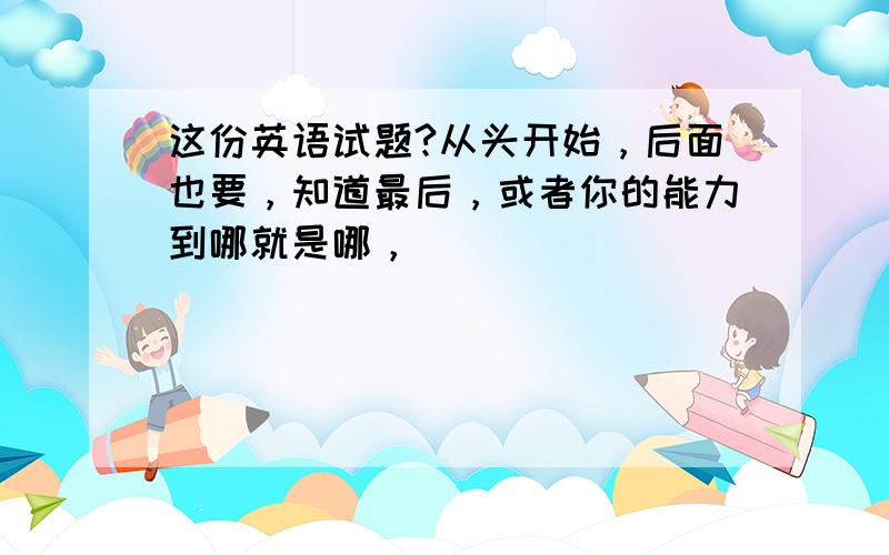 这份英语试题?从头开始，后面也要，知道最后，或者你的能力到哪就是哪，