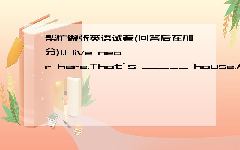 帮忙做张英语试卷(回答后在加分)1.I live near here.That’s _____ house.A.my B.me C.mine2.I study French in _____ language school.A.a B.an C.the3.Who is that man over there?Do you know _________ name?A.he B.he’s C.his4.I usually go to t