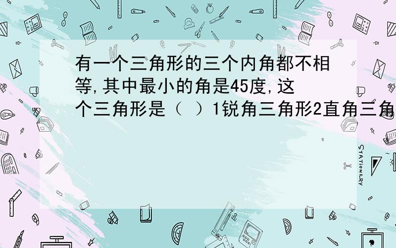 有一个三角形的三个内角都不相等,其中最小的角是45度,这个三角形是（ ）1锐角三角形2直角三角形3钝角三角形